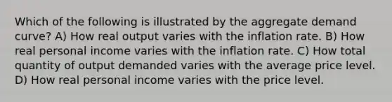 Which of the following is illustrated by the aggregate demand curve? A) How real output varies with the inflation rate. B) How real personal income varies with the inflation rate. C) How total quantity of output demanded varies with the average price level. D) How real personal income varies with the price level.