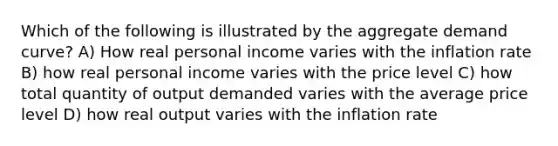 Which of the following is illustrated by the aggregate demand curve? A) How real personal income varies with the inflation rate B) how real personal income varies with the price level C) how total quantity of output demanded varies with the average price level D) how real output varies with the inflation rate