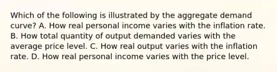 Which of the following is illustrated by the aggregate demand curve? A. How real personal income varies with the inflation rate. B. How total quantity of output demanded varies with the average price level. C. How real output varies with the inflation rate. D. How real personal income varies with the price level.