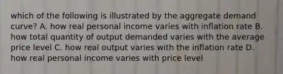 which of the following is illustrated by the aggregate demand curve? A. how real personal income varies with inflation rate B. how total quantity of output demanded varies with the average price level C. how real output varies with the inflation rate D. how real personal income varies with price level