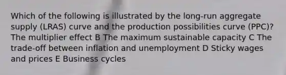 Which of the following is illustrated by the long-run aggregate supply (LRAS) curve and the production possibilities curve (PPC)? The multiplier effect B The maximum sustainable capacity C The trade-off between inflation and unemployment D Sticky wages and prices E Business cycles