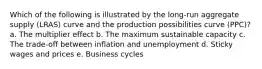 Which of the following is illustrated by the long-run aggregate supply (LRAS) curve and the production possibilities curve (PPC)? a. The multiplier effect b. The maximum sustainable capacity c. The trade-off between inflation and unemployment d. Sticky wages and prices e. Business cycles