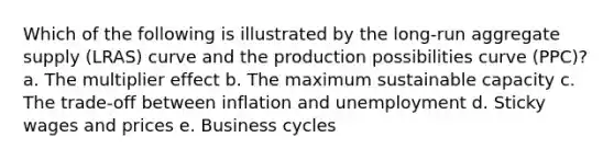 Which of the following is illustrated by the long-run aggregate supply (LRAS) curve and the production possibilities curve (PPC)? a. The multiplier effect b. The maximum sustainable capacity c. The trade-off between inflation and unemployment d. Sticky wages and prices e. Business cycles