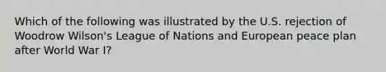 Which of the following was illustrated by the U.S. rejection of Woodrow Wilson's League of Nations and European peace plan after World War I?