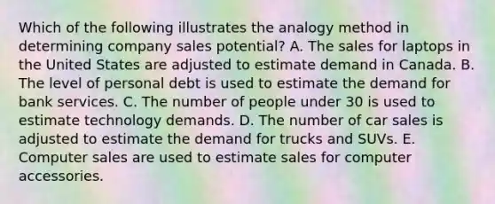 Which of the following illustrates the analogy method in determining company sales​ potential? A. The sales for laptops in the United States are adjusted to estimate demand in Canada. B. The level of personal debt is used to estimate the demand for bank services. C. The number of people under 30 is used to estimate technology demands. D. The number of car sales is adjusted to estimate the demand for trucks and SUVs. E. Computer sales are used to estimate sales for computer accessories.