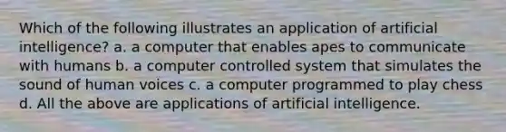 Which of the following illustrates an application of artificial intelligence? a. a computer that enables apes to communicate with humans b. a computer controlled system that simulates the sound of human voices c. a computer programmed to play chess d. All the above are applications of artificial intelligence.