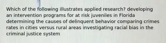 Which of the following illustrates applied research? developing an intervention programs for at risk juveniles in Florida determining the causes of delinquent behavior comparing crimes rates in cities versus rural areas investigating racial bias in the criminal justice system