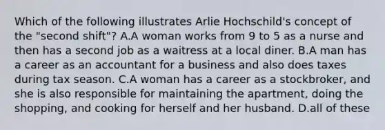 Which of the following illustrates Arlie Hochschild's concept of the "second shift"? A.A woman works from 9 to 5 as a nurse and then has a second job as a waitress at a local diner. B.A man has a career as an accountant for a business and also does taxes during tax season. C.A woman has a career as a stockbroker, and she is also responsible for maintaining the apartment, doing the shopping, and cooking for herself and her husband. D.all of these