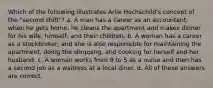 Which of the following illustrates Arlie Hochschild's concept of the "second shift"? a. A man has a career as an accountant; when he gets home, he cleans the apartment and makes dinner for his wife, himself, and their children. b. A woman has a career as a stockbroker, and she is also responsible for maintaining the apartment, doing the shopping, and cooking for herself and her husband. c. A woman works from 9 to 5 as a nurse and then has a second job as a waitress at a local diner. d. All of these answers are correct.