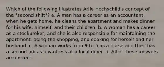 Which of the following illustrates Arlie Hochschild's concept of the "second shift"? a. A man has a career as an accountant; when he gets home, he cleans the apartment and makes dinner for his wife, himself, and their children. b. A woman has a career as a stockbroker, and she is also responsible for maintaining the apartment, doing the shopping, and cooking for herself and her husband. c. A <a href='https://www.questionai.com/knowledge/ksLnEaKW6a-woman-work' class='anchor-knowledge'>woman work</a>s from 9 to 5 as a nurse and then has a second job as a waitress at a local diner. d. All of these answers are correct.