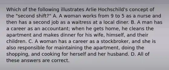 Which of the following illustrates Arlie Hochschild's concept of the "second shift?" A. A woman works from 9 to 5 as a nurse and then has a second job as a waitress at a local diner. B. A man has a career as an accountant; when he gets home, he cleans the apartment and makes dinner for his wife, himself, and their children. C. A woman has a career as a stockbroker, and she is also responsible for maintaining the apartment, doing the shopping, and cooking for herself and her husband. D. All of these answers are correct.