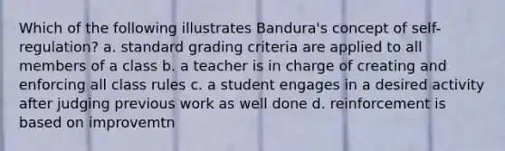 Which of the following illustrates Bandura's concept of self-regulation? a. standard grading criteria are applied to all members of a class b. a teacher is in charge of creating and enforcing all class rules c. a student engages in a desired activity after judging previous work as well done d. reinforcement is based on improvemtn