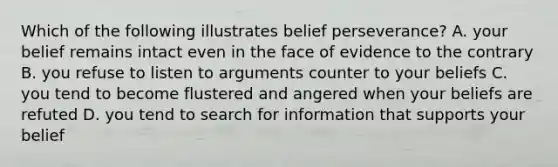 Which of the following illustrates belief perseverance? A. your belief remains intact even in the face of evidence to the contrary B. you refuse to listen to arguments counter to your beliefs C. you tend to become flustered and angered when your beliefs are refuted D. you tend to search for information that supports your belief