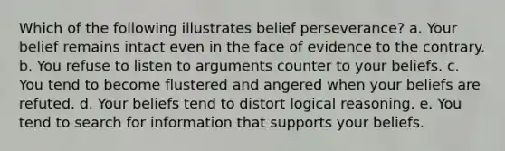 Which of the following illustrates belief perseverance? a. Your belief remains intact even in the face of evidence to the contrary. b. You refuse to listen to arguments counter to your beliefs. c. You tend to become flustered and angered when your beliefs are refuted. d. Your beliefs tend to distort logical reasoning. e. You tend to search for information that supports your beliefs.