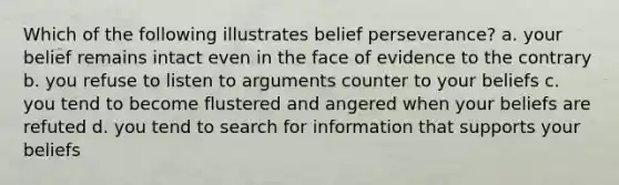 Which of the following illustrates belief perseverance? a. your belief remains intact even in the face of evidence to the contrary b. you refuse to listen to arguments counter to your beliefs c. you tend to become flustered and angered when your beliefs are refuted d. you tend to search for information that supports your beliefs