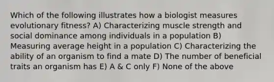 Which of the following illustrates how a biologist measures evolutionary fitness? A) Characterizing muscle strength and social dominance among individuals in a population B) Measuring average height in a population C) Characterizing the ability of an organism to find a mate D) The number of beneficial traits an organism has E) A & C only F) None of the above