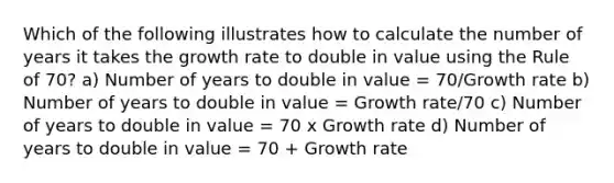 Which of the following illustrates how to calculate the number of years it takes the <a href='https://www.questionai.com/knowledge/kNnhZBQUgC-growth-rate' class='anchor-knowledge'>growth rate</a> to double in value using the Rule of 70? a) Number of years to double in value = 70/Growth rate b) Number of years to double in value = Growth rate/70 c) Number of years to double in value = 70 x Growth rate d) Number of years to double in value = 70 + Growth rate