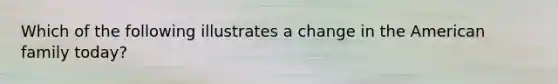 Which of the following illustrates a change in the American family today?