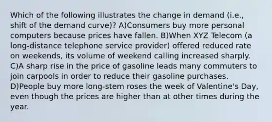 Which of the following illustrates the change in demand (i.e., shift of the demand curve)? A)Consumers buy more personal computers because prices have fallen. B)When XYZ Telecom (a long-distance telephone service provider) offered reduced rate on weekends, its volume of weekend calling increased sharply. C)A sharp rise in the price of gasoline leads many commuters to join carpools in order to reduce their gasoline purchases. D)People buy more long-stem roses the week of Valentine's Day, even though the prices are higher than at other times during the year.