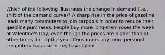 Which of the following illustrates the change in demand (i.e., shift of the demand curve)? A sharp rise in the price of gasoline leads many commuters to join carpools in order to reduce their gasoline purchases. People buy more long-stem roses the week of Valentine's Day, even though the prices are higher than at other times during the year. Consumers buy more personal computers because prices have fallen