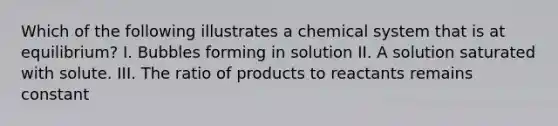 Which of the following illustrates a chemical system that is at equilibrium? I. Bubbles forming in solution II. A solution saturated with solute. III. The ratio of products to reactants remains constant