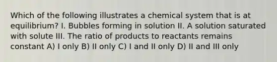 Which of the following illustrates a chemical system that is at equilibrium? I. Bubbles forming in solution II. A solution saturated with solute III. The ratio of products to reactants remains constant A) I only B) II only C) I and II only D) II and III only