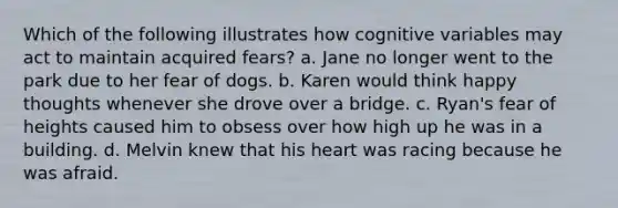 Which of the following illustrates how cognitive variables may act to maintain acquired fears? a. Jane no longer went to the park due to her fear of dogs. b. Karen would think happy thoughts whenever she drove over a bridge. c. Ryan's fear of heights caused him to obsess over how high up he was in a building. d. Melvin knew that his heart was racing because he was afraid.