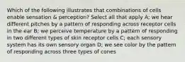 Which of the following illustrates that combinations of cells enable sensation & perception? Select all that apply A; we hear different pitches by a pattern of responding across receptor cells in the ear B; we perceive temperature by a pattern of responding in two different types of skin receptor cells C; each sensory system has its own sensory organ D; we see color by the pattern of responding across three types of cones