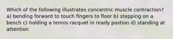 Which of the following illustrates concentric muscle contraction? a) bending forward to touch fingers to floor b) stepping on a bench c) holding a tennis racquet in ready postion d) standing at attention