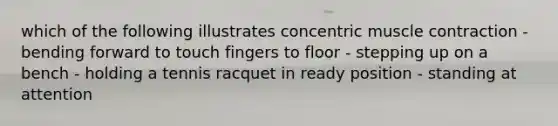 which of the following illustrates concentric muscle contraction - bending forward to touch fingers to floor - stepping up on a bench - holding a tennis racquet in ready position - standing at attention