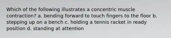 Which of the following illustrates a concentric muscle contraction? a. bending forward to touch fingers to the floor b. stepping up on a bench c. holding a tennis racket in ready position d. standing at attention