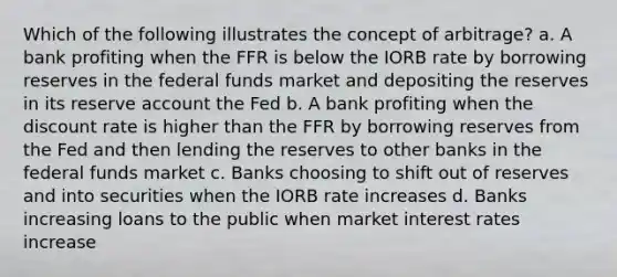 Which of the following illustrates the concept of arbitrage? a. A bank profiting when the FFR is below the IORB rate by borrowing reserves in the federal funds market and depositing the reserves in its reserve account the Fed b. A bank profiting when the discount rate is higher than the FFR by borrowing reserves from the Fed and then lending the reserves to other banks in the federal funds market c. Banks choosing to shift out of reserves and into securities when the IORB rate increases d. Banks increasing loans to the public when market interest rates increase