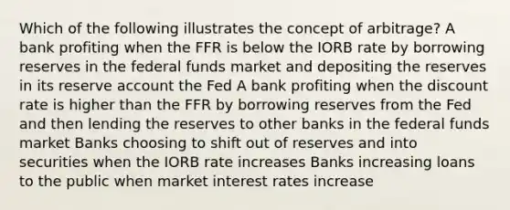 Which of the following illustrates the concept of arbitrage? A bank profiting when the FFR is below the IORB rate by borrowing reserves in the federal funds market and depositing the reserves in its reserve account the Fed A bank profiting when the discount rate is higher than the FFR by borrowing reserves from the Fed and then lending the reserves to other banks in the federal funds market Banks choosing to shift out of reserves and into securities when the IORB rate increases Banks increasing loans to the public when market interest rates increase