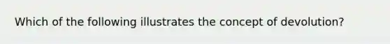 Which of the following illustrates the concept of devolution?