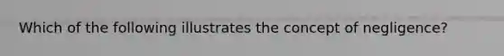 Which of the following illustrates the concept of negligence?