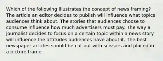 Which of the following illustrates the concept of news framing? The article an editor decides to publish will influence what topics audiences think about. The stories that audiences choose to consume influence how much advertisers must pay. The way a journalist decides to focus on a certain topic within a news story will influence the attitudes audiences have about it. The best newspaper articles should be cut out with scissors and placed in a picture frame.