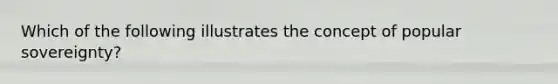 Which of the following illustrates the concept of popular sovereignty?