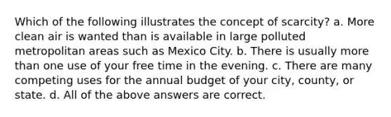 Which of the following illustrates the concept of scarcity? a. More clean air is wanted than is available in large polluted metropolitan areas such as Mexico City. b. There is usually <a href='https://www.questionai.com/knowledge/keWHlEPx42-more-than' class='anchor-knowledge'>more than</a> one use of your free time in the evening. c. There are many competing uses for the annual budget of your city, county, or state. d. All of the above answers are correct.