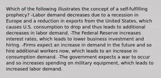 Which of the following illustrates the concept of a​ self-fulfilling prophecy? -Labor demand decreases due to a recession in Europe and a reduction in exports from the United​ States, which causes U.S. consumption to drop and thus leads to additional decreases in labor demand. -The Federal Reserve increases interest​ rates, which leads to lower business investment and hiring. -Firms expect an increase in demand in the future and so hire additional workers​ now, which leads to an increase in consumption demand. -The government expects a war to occur and so increases spending on military​ equipment, which leads to increased labor demand.