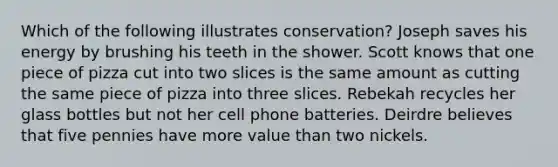 Which of the following illustrates conservation? Joseph saves his energy by brushing his teeth in the shower. Scott knows that one piece of pizza cut into two slices is the same amount as cutting the same piece of pizza into three slices. Rebekah recycles her glass bottles but not her cell phone batteries. Deirdre believes that five pennies have more value than two nickels.