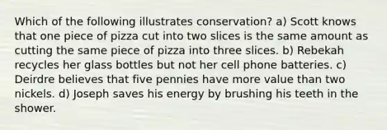 Which of the following illustrates conservation? a) Scott knows that one piece of pizza cut into two slices is the same amount as cutting the same piece of pizza into three slices. b) Rebekah recycles her glass bottles but not her cell phone batteries. c) Deirdre believes that five pennies have more value than two nickels. d) Joseph saves his energy by brushing his teeth in the shower.