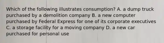 Which of the following illustrates consumption? A. a dump truck purchased by a demolition company B. a new computer purchased by Federal Express for one of its corporate executives C. a storage facility for a moving company D. a new car purchased for personal use