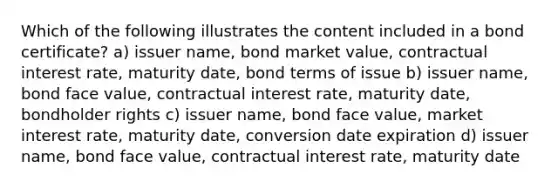 Which of the following illustrates the content included in a bond certificate? a) issuer name, bond market value, contractual interest rate, maturity date, bond terms of issue b) issuer name, bond face value, contractual interest rate, maturity date, bondholder rights c) issuer name, bond face value, market interest rate, maturity date, conversion date expiration d) issuer name, bond face value, contractual interest rate, maturity date