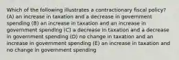 Which of the following illustrates a contractionary fiscal policy? (A) an increase in taxation and a decrease in government spending (B) an increase in taxation and an increase in government spending (C) a decrease in taxation and a decrease in government spending (D) no change in taxation and an increase in government spending (E) an increase in taxation and no change in government spending