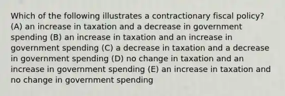 Which of the following illustrates a contractionary fiscal policy? (A) an increase in taxation and a decrease in government spending (B) an increase in taxation and an increase in government spending (C) a decrease in taxation and a decrease in government spending (D) no change in taxation and an increase in government spending (E) an increase in taxation and no change in government spending