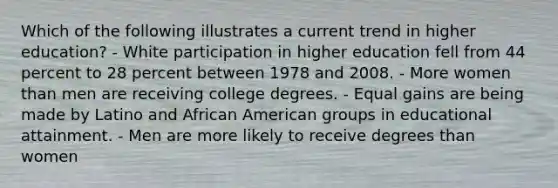 Which of the following illustrates a current trend in higher education? - White participation in higher education fell from 44 percent to 28 percent between 1978 and 2008. - More women than men are receiving college degrees. - Equal gains are being made by Latino and African American groups in educational attainment. - Men are more likely to receive degrees than women