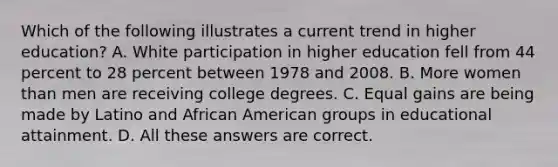 Which of the following illustrates a current trend in higher education? A. White participation in higher education fell from 44 percent to 28 percent between 1978 and 2008. B. More women than men are receiving college degrees. C. Equal gains are being made by Latino and African American groups in educational attainment. D. All these answers are correct.