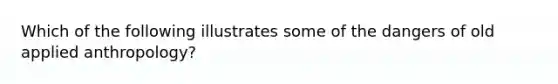 Which of the following illustrates some of the dangers of old applied anthropology?