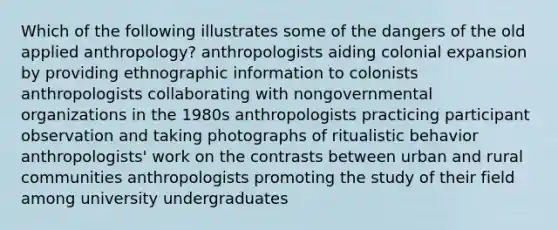 Which of the following illustrates some of the dangers of the old applied anthropology? anthropologists aiding colonial expansion by providing ethnographic information to colonists anthropologists collaborating with nongovernmental organizations in the 1980s anthropologists practicing participant observation and taking photographs of ritualistic behavior anthropologists' work on the contrasts between urban and rural communities anthropologists promoting the study of their field among university undergraduates