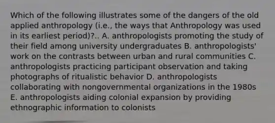 Which of the following illustrates some of the dangers of the old applied anthropology (i.e., the ways that Anthropology was used in its earliest period)?.. A. anthropologists promoting the study of their field among university undergraduates B. anthropologists' work on the contrasts between urban and rural communities C. anthropologists practicing participant observation and taking photographs of ritualistic behavior D. anthropologists collaborating with nongovernmental organizations in the 1980s E. anthropologists aiding colonial expansion by providing ethnographic information to colonists